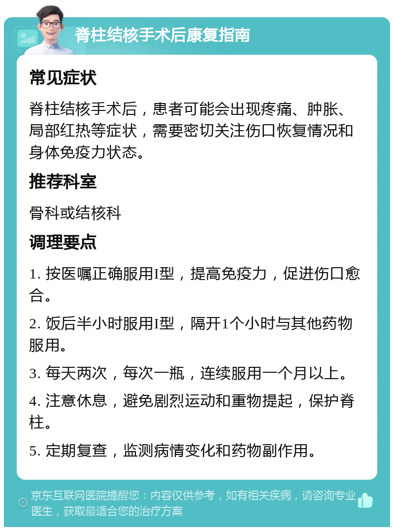 脊柱结核手术后康复指南 常见症状 脊柱结核手术后，患者可能会出现疼痛、肿胀、局部红热等症状，需要密切关注伤口恢复情况和身体免疫力状态。 推荐科室 骨科或结核科 调理要点 1. 按医嘱正确服用I型，提高免疫力，促进伤口愈合。 2. 饭后半小时服用I型，隔开1个小时与其他药物服用。 3. 每天两次，每次一瓶，连续服用一个月以上。 4. 注意休息，避免剧烈运动和重物提起，保护脊柱。 5. 定期复查，监测病情变化和药物副作用。