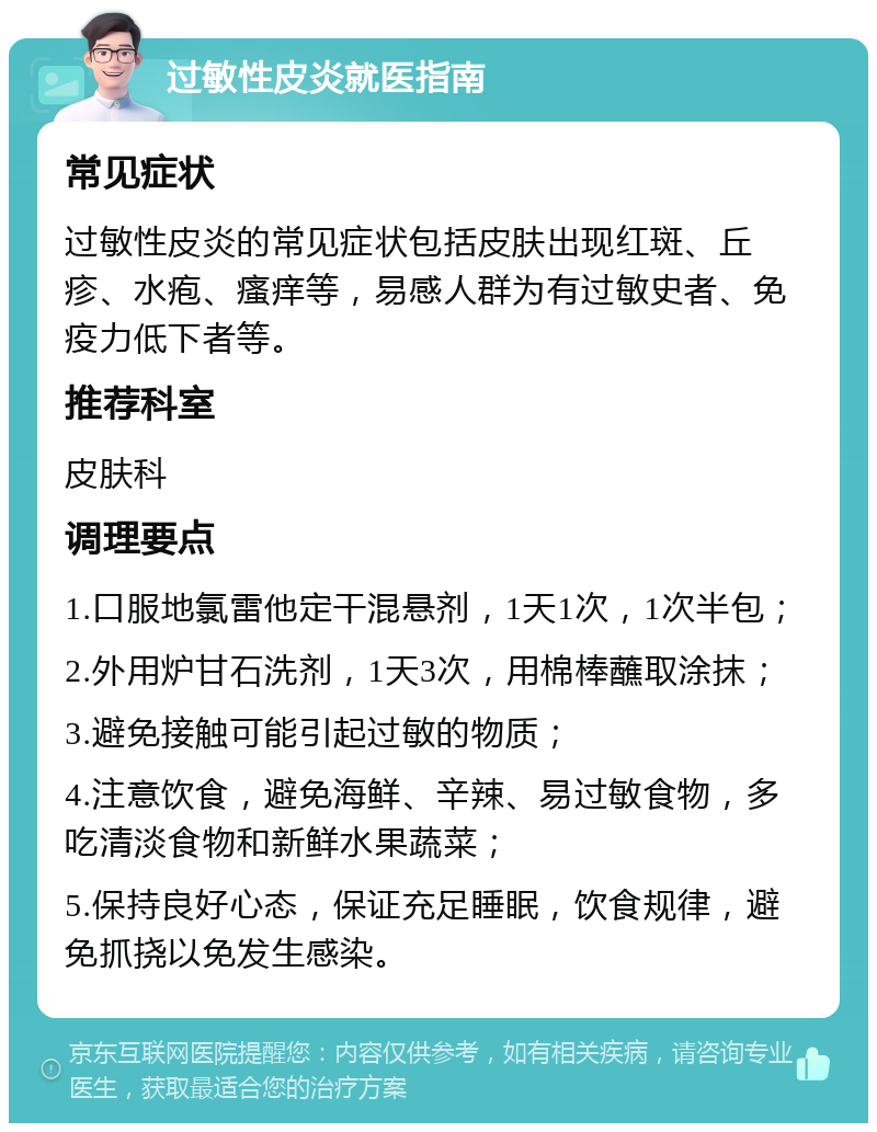 过敏性皮炎就医指南 常见症状 过敏性皮炎的常见症状包括皮肤出现红斑、丘疹、水疱、瘙痒等，易感人群为有过敏史者、免疫力低下者等。 推荐科室 皮肤科 调理要点 1.口服地氯雷他定干混悬剂，1天1次，1次半包； 2.外用炉甘石洗剂，1天3次，用棉棒蘸取涂抹； 3.避免接触可能引起过敏的物质； 4.注意饮食，避免海鲜、辛辣、易过敏食物，多吃清淡食物和新鲜水果蔬菜； 5.保持良好心态，保证充足睡眠，饮食规律，避免抓挠以免发生感染。