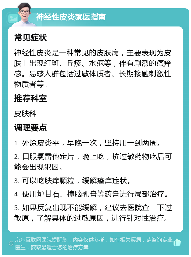 神经性皮炎就医指南 常见症状 神经性皮炎是一种常见的皮肤病，主要表现为皮肤上出现红斑、丘疹、水疱等，伴有剧烈的瘙痒感。易感人群包括过敏体质者、长期接触刺激性物质者等。 推荐科室 皮肤科 调理要点 1. 外涂皮炎平，早晚一次，坚持用一到两周。 2. 口服氯雷他定片，晚上吃，抗过敏药物吃后可能会出现犯困。 3. 可以吃肤痒颗粒，缓解瘙痒症状。 4. 使用炉甘石、樟脑乳膏等药膏进行局部治疗。 5. 如果反复出现不能缓解，建议去医院查一下过敏原，了解具体的过敏原因，进行针对性治疗。