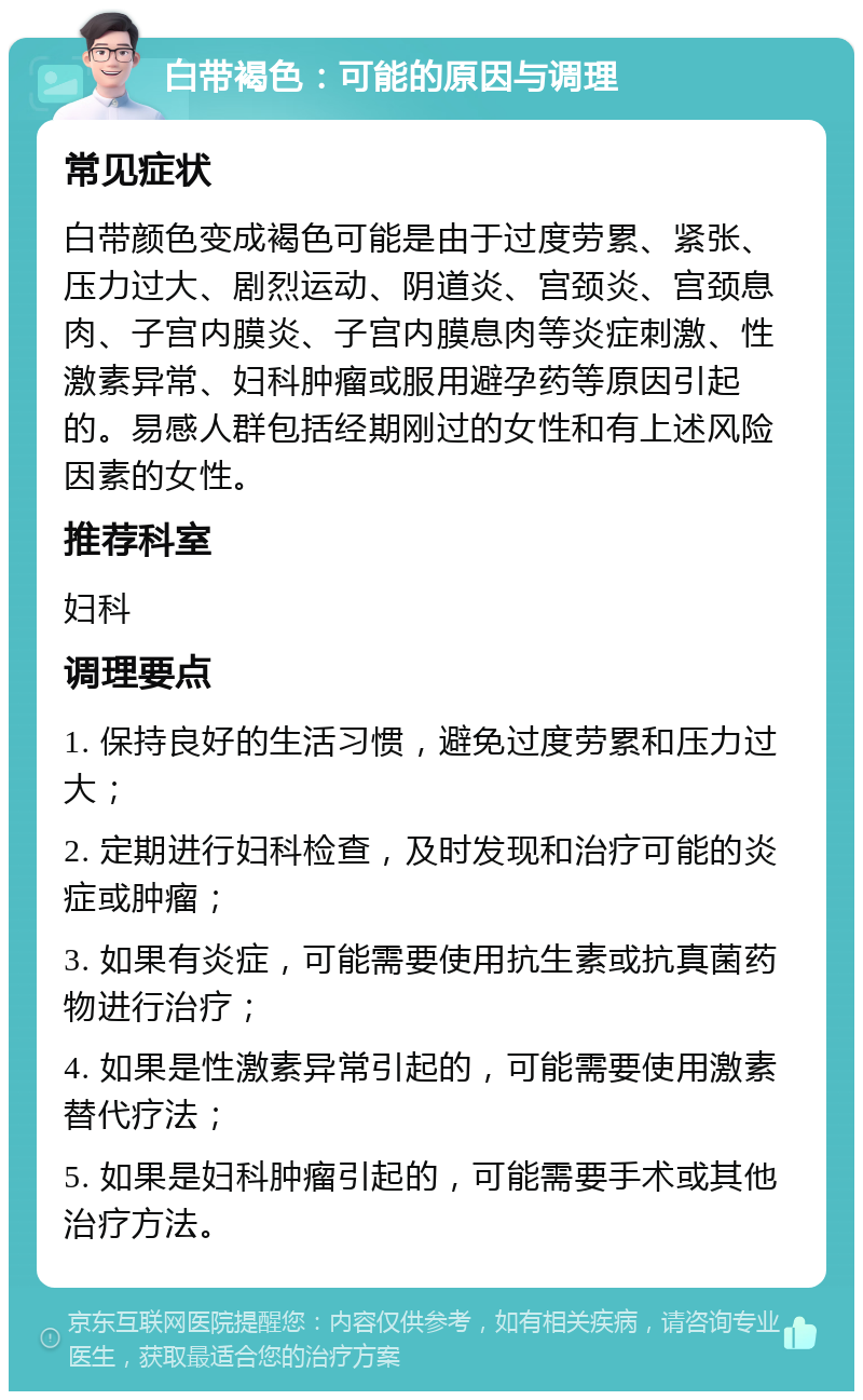 白带褐色：可能的原因与调理 常见症状 白带颜色变成褐色可能是由于过度劳累、紧张、压力过大、剧烈运动、阴道炎、宫颈炎、宫颈息肉、子宫内膜炎、子宫内膜息肉等炎症刺激、性激素异常、妇科肿瘤或服用避孕药等原因引起的。易感人群包括经期刚过的女性和有上述风险因素的女性。 推荐科室 妇科 调理要点 1. 保持良好的生活习惯，避免过度劳累和压力过大； 2. 定期进行妇科检查，及时发现和治疗可能的炎症或肿瘤； 3. 如果有炎症，可能需要使用抗生素或抗真菌药物进行治疗； 4. 如果是性激素异常引起的，可能需要使用激素替代疗法； 5. 如果是妇科肿瘤引起的，可能需要手术或其他治疗方法。