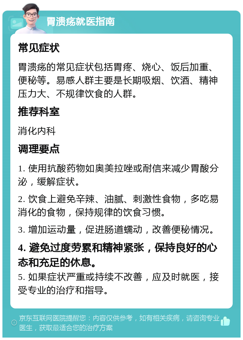 胃溃疡就医指南 常见症状 胃溃疡的常见症状包括胃疼、烧心、饭后加重、便秘等。易感人群主要是长期吸烟、饮酒、精神压力大、不规律饮食的人群。 推荐科室 消化内科 调理要点 1. 使用抗酸药物如奥美拉唑或耐信来减少胃酸分泌，缓解症状。 2. 饮食上避免辛辣、油腻、刺激性食物，多吃易消化的食物，保持规律的饮食习惯。 3. 增加运动量，促进肠道蠕动，改善便秘情况。 4. 避免过度劳累和精神紧张，保持良好的心态和充足的休息。 5. 如果症状严重或持续不改善，应及时就医，接受专业的治疗和指导。