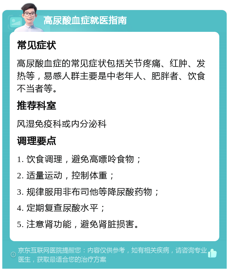 高尿酸血症就医指南 常见症状 高尿酸血症的常见症状包括关节疼痛、红肿、发热等，易感人群主要是中老年人、肥胖者、饮食不当者等。 推荐科室 风湿免疫科或内分泌科 调理要点 1. 饮食调理，避免高嘌呤食物； 2. 适量运动，控制体重； 3. 规律服用非布司他等降尿酸药物； 4. 定期复查尿酸水平； 5. 注意肾功能，避免肾脏损害。