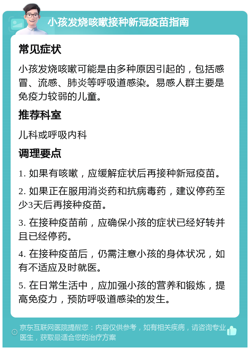 小孩发烧咳嗽接种新冠疫苗指南 常见症状 小孩发烧咳嗽可能是由多种原因引起的，包括感冒、流感、肺炎等呼吸道感染。易感人群主要是免疫力较弱的儿童。 推荐科室 儿科或呼吸内科 调理要点 1. 如果有咳嗽，应缓解症状后再接种新冠疫苗。 2. 如果正在服用消炎药和抗病毒药，建议停药至少3天后再接种疫苗。 3. 在接种疫苗前，应确保小孩的症状已经好转并且已经停药。 4. 在接种疫苗后，仍需注意小孩的身体状况，如有不适应及时就医。 5. 在日常生活中，应加强小孩的营养和锻炼，提高免疫力，预防呼吸道感染的发生。