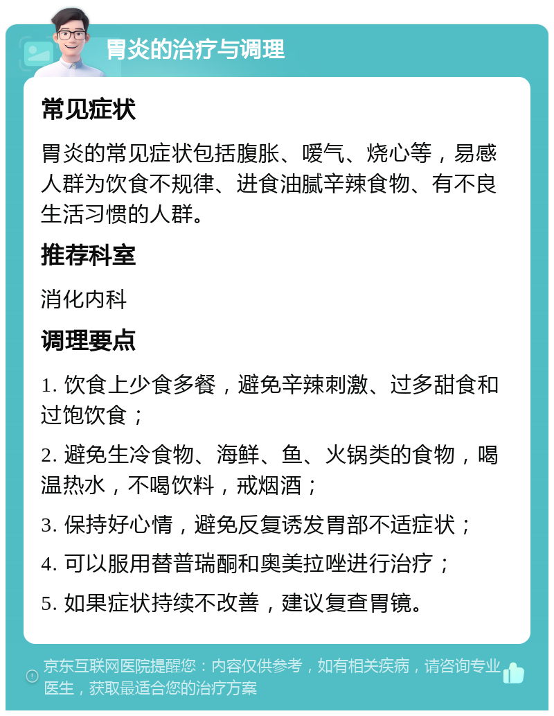 胃炎的治疗与调理 常见症状 胃炎的常见症状包括腹胀、嗳气、烧心等，易感人群为饮食不规律、进食油腻辛辣食物、有不良生活习惯的人群。 推荐科室 消化内科 调理要点 1. 饮食上少食多餐，避免辛辣刺激、过多甜食和过饱饮食； 2. 避免生冷食物、海鲜、鱼、火锅类的食物，喝温热水，不喝饮料，戒烟酒； 3. 保持好心情，避免反复诱发胃部不适症状； 4. 可以服用替普瑞酮和奥美拉唑进行治疗； 5. 如果症状持续不改善，建议复查胃镜。