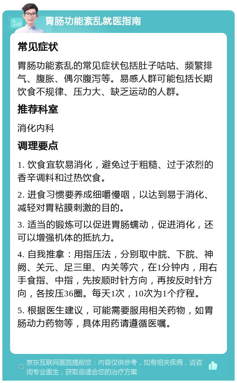 胃肠功能紊乱就医指南 常见症状 胃肠功能紊乱的常见症状包括肚子咕咕、频繁排气、腹胀、偶尔腹泻等。易感人群可能包括长期饮食不规律、压力大、缺乏运动的人群。 推荐科室 消化内科 调理要点 1. 饮食宜软易消化，避免过于粗糙、过于浓烈的香辛调料和过热饮食。 2. 进食习惯要养成细嚼慢咽，以达到易于消化、减轻对胃粘膜刺激的目的。 3. 适当的锻炼可以促进胃肠蠕动，促进消化，还可以增强机体的抵抗力。 4. 自我推拿：用指压法，分别取中脘、下脘、神阙、关元、足三里、内关等穴，在1分钟内，用右手食指、中指，先按顺时针方向，再按反时针方向，各按压36圈。每天1次，10次为1个疗程。 5. 根据医生建议，可能需要服用相关药物，如胃肠动力药物等，具体用药请遵循医嘱。