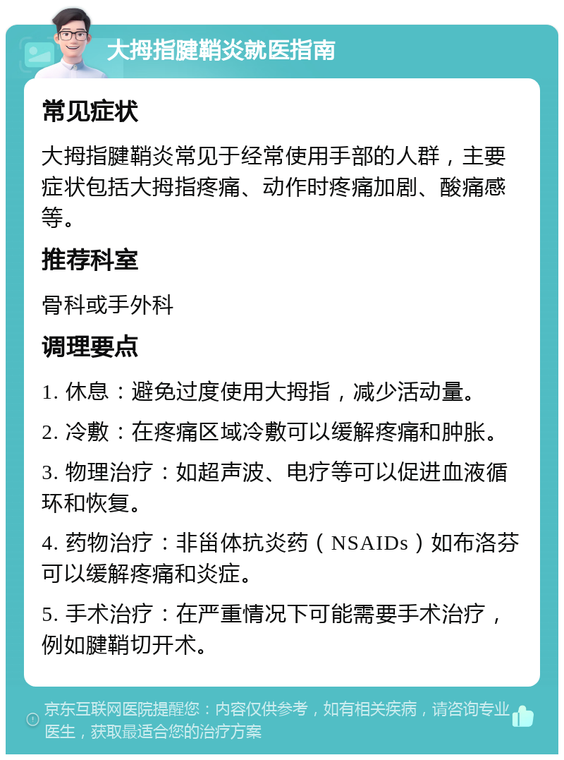 大拇指腱鞘炎就医指南 常见症状 大拇指腱鞘炎常见于经常使用手部的人群，主要症状包括大拇指疼痛、动作时疼痛加剧、酸痛感等。 推荐科室 骨科或手外科 调理要点 1. 休息：避免过度使用大拇指，减少活动量。 2. 冷敷：在疼痛区域冷敷可以缓解疼痛和肿胀。 3. 物理治疗：如超声波、电疗等可以促进血液循环和恢复。 4. 药物治疗：非甾体抗炎药（NSAIDs）如布洛芬可以缓解疼痛和炎症。 5. 手术治疗：在严重情况下可能需要手术治疗，例如腱鞘切开术。