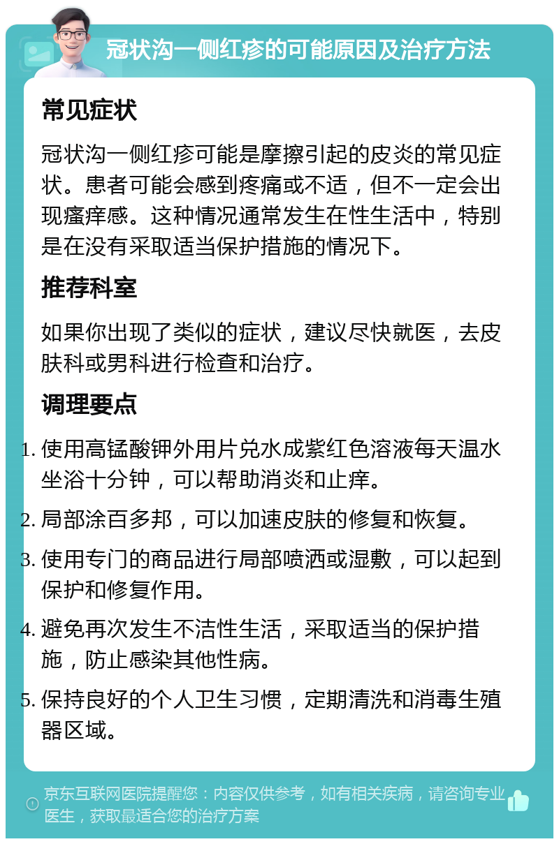 冠状沟一侧红疹的可能原因及治疗方法 常见症状 冠状沟一侧红疹可能是摩擦引起的皮炎的常见症状。患者可能会感到疼痛或不适，但不一定会出现瘙痒感。这种情况通常发生在性生活中，特别是在没有采取适当保护措施的情况下。 推荐科室 如果你出现了类似的症状，建议尽快就医，去皮肤科或男科进行检查和治疗。 调理要点 使用高锰酸钾外用片兑水成紫红色溶液每天温水坐浴十分钟，可以帮助消炎和止痒。 局部涂百多邦，可以加速皮肤的修复和恢复。 使用专门的商品进行局部喷洒或湿敷，可以起到保护和修复作用。 避免再次发生不洁性生活，采取适当的保护措施，防止感染其他性病。 保持良好的个人卫生习惯，定期清洗和消毒生殖器区域。