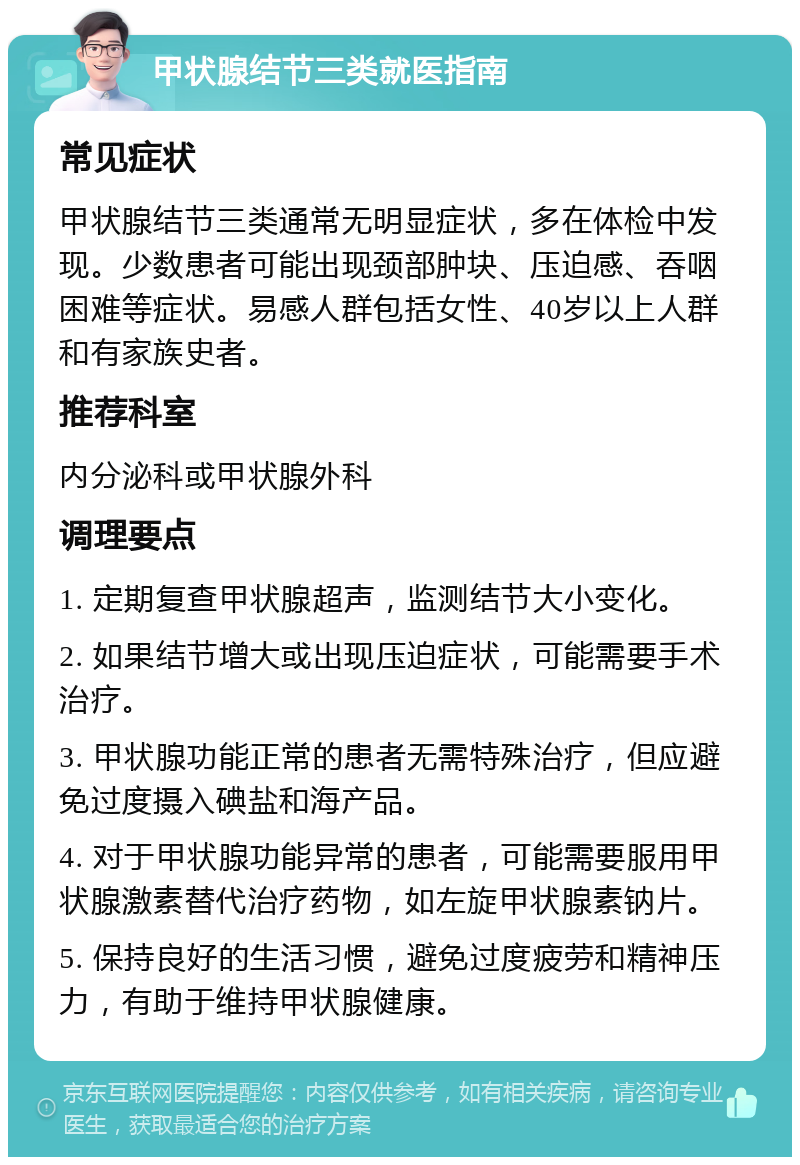 甲状腺结节三类就医指南 常见症状 甲状腺结节三类通常无明显症状，多在体检中发现。少数患者可能出现颈部肿块、压迫感、吞咽困难等症状。易感人群包括女性、40岁以上人群和有家族史者。 推荐科室 内分泌科或甲状腺外科 调理要点 1. 定期复查甲状腺超声，监测结节大小变化。 2. 如果结节增大或出现压迫症状，可能需要手术治疗。 3. 甲状腺功能正常的患者无需特殊治疗，但应避免过度摄入碘盐和海产品。 4. 对于甲状腺功能异常的患者，可能需要服用甲状腺激素替代治疗药物，如左旋甲状腺素钠片。 5. 保持良好的生活习惯，避免过度疲劳和精神压力，有助于维持甲状腺健康。