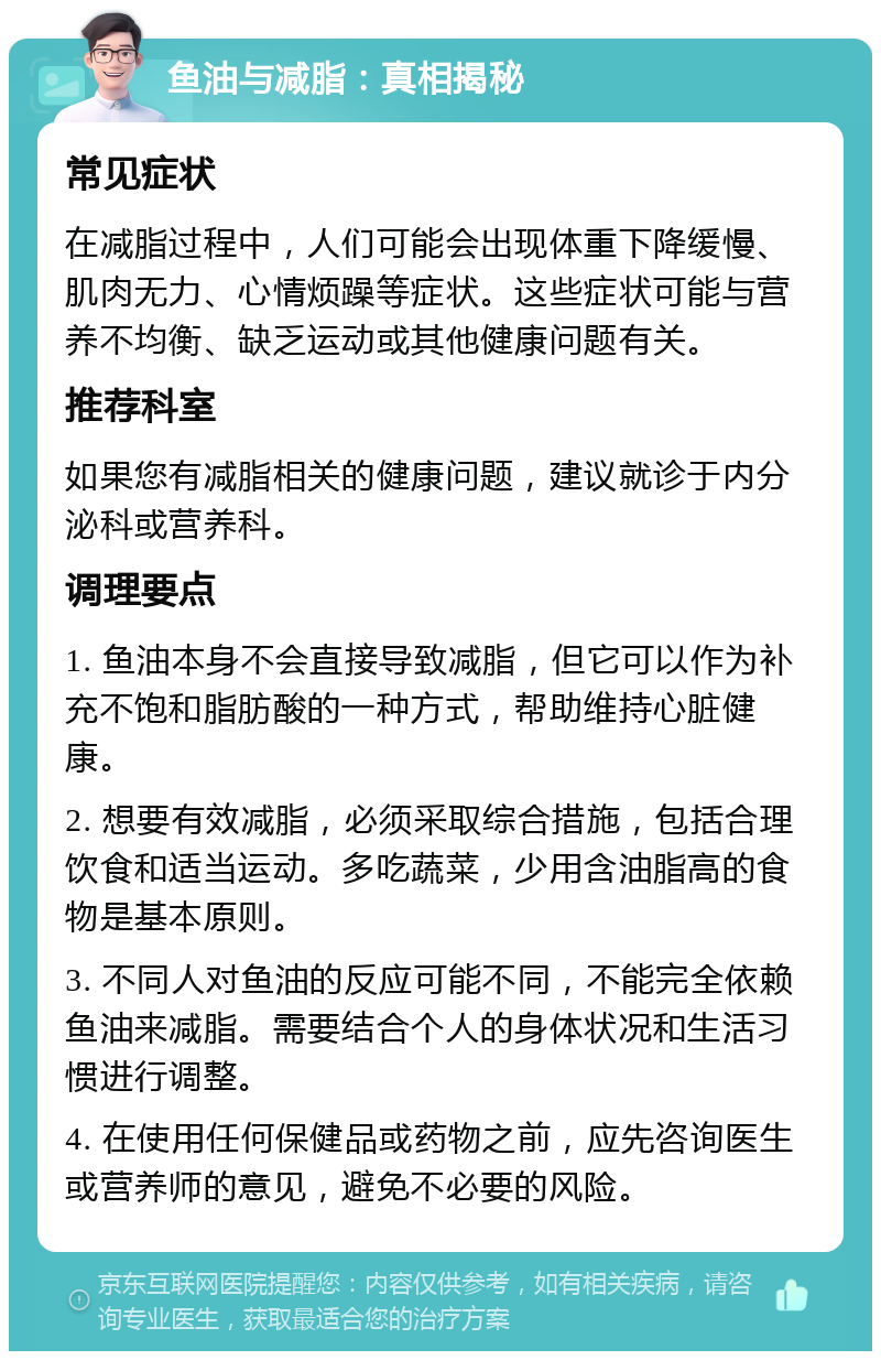 鱼油与减脂：真相揭秘 常见症状 在减脂过程中，人们可能会出现体重下降缓慢、肌肉无力、心情烦躁等症状。这些症状可能与营养不均衡、缺乏运动或其他健康问题有关。 推荐科室 如果您有减脂相关的健康问题，建议就诊于内分泌科或营养科。 调理要点 1. 鱼油本身不会直接导致减脂，但它可以作为补充不饱和脂肪酸的一种方式，帮助维持心脏健康。 2. 想要有效减脂，必须采取综合措施，包括合理饮食和适当运动。多吃蔬菜，少用含油脂高的食物是基本原则。 3. 不同人对鱼油的反应可能不同，不能完全依赖鱼油来减脂。需要结合个人的身体状况和生活习惯进行调整。 4. 在使用任何保健品或药物之前，应先咨询医生或营养师的意见，避免不必要的风险。