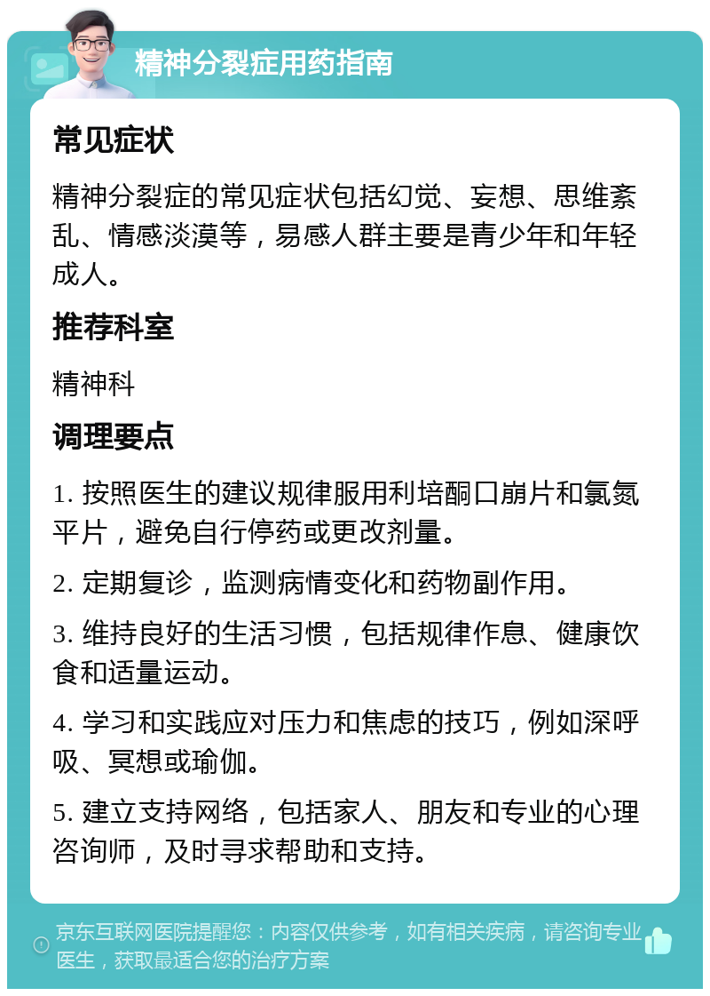 精神分裂症用药指南 常见症状 精神分裂症的常见症状包括幻觉、妄想、思维紊乱、情感淡漠等，易感人群主要是青少年和年轻成人。 推荐科室 精神科 调理要点 1. 按照医生的建议规律服用利培酮口崩片和氯氮平片，避免自行停药或更改剂量。 2. 定期复诊，监测病情变化和药物副作用。 3. 维持良好的生活习惯，包括规律作息、健康饮食和适量运动。 4. 学习和实践应对压力和焦虑的技巧，例如深呼吸、冥想或瑜伽。 5. 建立支持网络，包括家人、朋友和专业的心理咨询师，及时寻求帮助和支持。