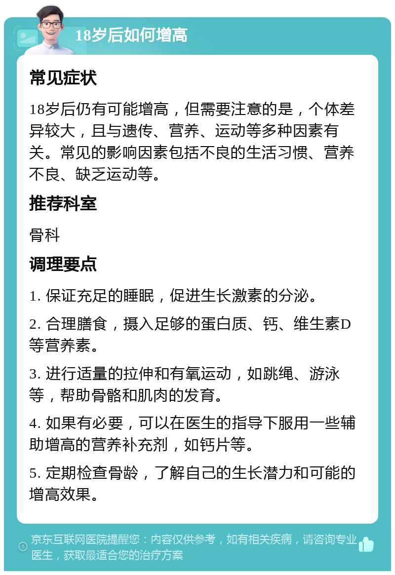 18岁后如何增高 常见症状 18岁后仍有可能增高，但需要注意的是，个体差异较大，且与遗传、营养、运动等多种因素有关。常见的影响因素包括不良的生活习惯、营养不良、缺乏运动等。 推荐科室 骨科 调理要点 1. 保证充足的睡眠，促进生长激素的分泌。 2. 合理膳食，摄入足够的蛋白质、钙、维生素D等营养素。 3. 进行适量的拉伸和有氧运动，如跳绳、游泳等，帮助骨骼和肌肉的发育。 4. 如果有必要，可以在医生的指导下服用一些辅助增高的营养补充剂，如钙片等。 5. 定期检查骨龄，了解自己的生长潜力和可能的增高效果。