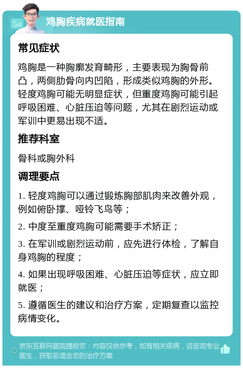 鸡胸疾病就医指南 常见症状 鸡胸是一种胸廓发育畸形，主要表现为胸骨前凸，两侧肋骨向内凹陷，形成类似鸡胸的外形。轻度鸡胸可能无明显症状，但重度鸡胸可能引起呼吸困难、心脏压迫等问题，尤其在剧烈运动或军训中更易出现不适。 推荐科室 骨科或胸外科 调理要点 1. 轻度鸡胸可以通过锻炼胸部肌肉来改善外观，例如俯卧撑、哑铃飞鸟等； 2. 中度至重度鸡胸可能需要手术矫正； 3. 在军训或剧烈运动前，应先进行体检，了解自身鸡胸的程度； 4. 如果出现呼吸困难、心脏压迫等症状，应立即就医； 5. 遵循医生的建议和治疗方案，定期复查以监控病情变化。