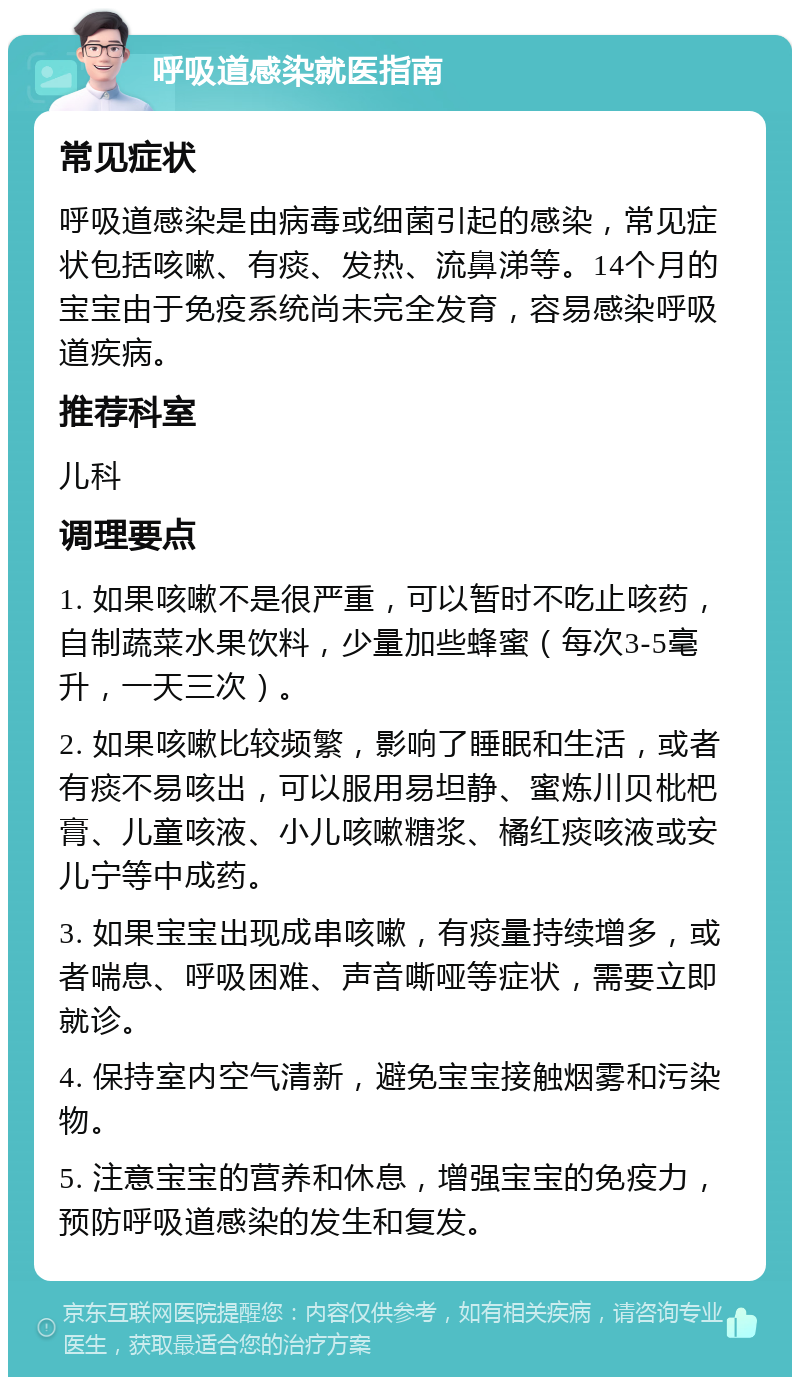 呼吸道感染就医指南 常见症状 呼吸道感染是由病毒或细菌引起的感染，常见症状包括咳嗽、有痰、发热、流鼻涕等。14个月的宝宝由于免疫系统尚未完全发育，容易感染呼吸道疾病。 推荐科室 儿科 调理要点 1. 如果咳嗽不是很严重，可以暂时不吃止咳药，自制蔬菜水果饮料，少量加些蜂蜜（每次3-5毫升，一天三次）。 2. 如果咳嗽比较频繁，影响了睡眠和生活，或者有痰不易咳出，可以服用易坦静、蜜炼川贝枇杷膏、儿童咳液、小儿咳嗽糖浆、橘红痰咳液或安儿宁等中成药。 3. 如果宝宝出现成串咳嗽，有痰量持续增多，或者喘息、呼吸困难、声音嘶哑等症状，需要立即就诊。 4. 保持室内空气清新，避免宝宝接触烟雾和污染物。 5. 注意宝宝的营养和休息，增强宝宝的免疫力，预防呼吸道感染的发生和复发。