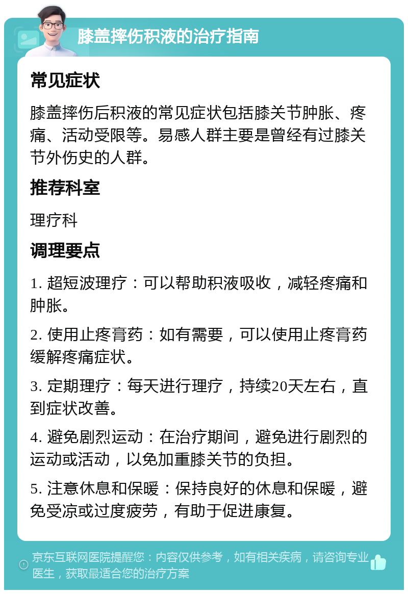 膝盖摔伤积液的治疗指南 常见症状 膝盖摔伤后积液的常见症状包括膝关节肿胀、疼痛、活动受限等。易感人群主要是曾经有过膝关节外伤史的人群。 推荐科室 理疗科 调理要点 1. 超短波理疗：可以帮助积液吸收，减轻疼痛和肿胀。 2. 使用止疼膏药：如有需要，可以使用止疼膏药缓解疼痛症状。 3. 定期理疗：每天进行理疗，持续20天左右，直到症状改善。 4. 避免剧烈运动：在治疗期间，避免进行剧烈的运动或活动，以免加重膝关节的负担。 5. 注意休息和保暖：保持良好的休息和保暖，避免受凉或过度疲劳，有助于促进康复。