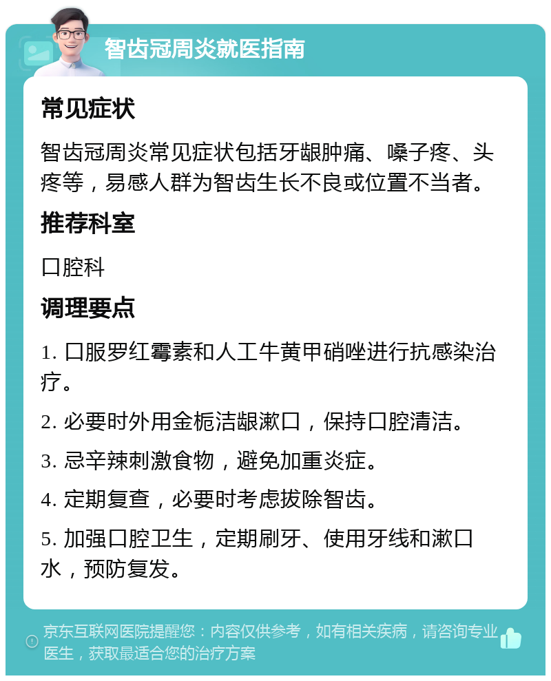 智齿冠周炎就医指南 常见症状 智齿冠周炎常见症状包括牙龈肿痛、嗓子疼、头疼等，易感人群为智齿生长不良或位置不当者。 推荐科室 口腔科 调理要点 1. 口服罗红霉素和人工牛黄甲硝唑进行抗感染治疗。 2. 必要时外用金栀洁龈漱口，保持口腔清洁。 3. 忌辛辣刺激食物，避免加重炎症。 4. 定期复查，必要时考虑拔除智齿。 5. 加强口腔卫生，定期刷牙、使用牙线和漱口水，预防复发。