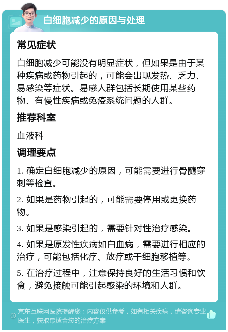 白细胞减少的原因与处理 常见症状 白细胞减少可能没有明显症状，但如果是由于某种疾病或药物引起的，可能会出现发热、乏力、易感染等症状。易感人群包括长期使用某些药物、有慢性疾病或免疫系统问题的人群。 推荐科室 血液科 调理要点 1. 确定白细胞减少的原因，可能需要进行骨髓穿刺等检查。 2. 如果是药物引起的，可能需要停用或更换药物。 3. 如果是感染引起的，需要针对性治疗感染。 4. 如果是原发性疾病如白血病，需要进行相应的治疗，可能包括化疗、放疗或干细胞移植等。 5. 在治疗过程中，注意保持良好的生活习惯和饮食，避免接触可能引起感染的环境和人群。