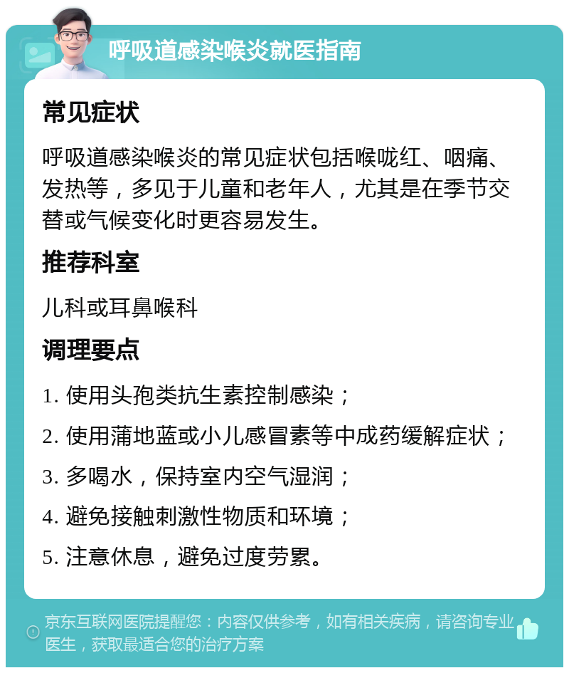 呼吸道感染喉炎就医指南 常见症状 呼吸道感染喉炎的常见症状包括喉咙红、咽痛、发热等，多见于儿童和老年人，尤其是在季节交替或气候变化时更容易发生。 推荐科室 儿科或耳鼻喉科 调理要点 1. 使用头孢类抗生素控制感染； 2. 使用蒲地蓝或小儿感冒素等中成药缓解症状； 3. 多喝水，保持室内空气湿润； 4. 避免接触刺激性物质和环境； 5. 注意休息，避免过度劳累。