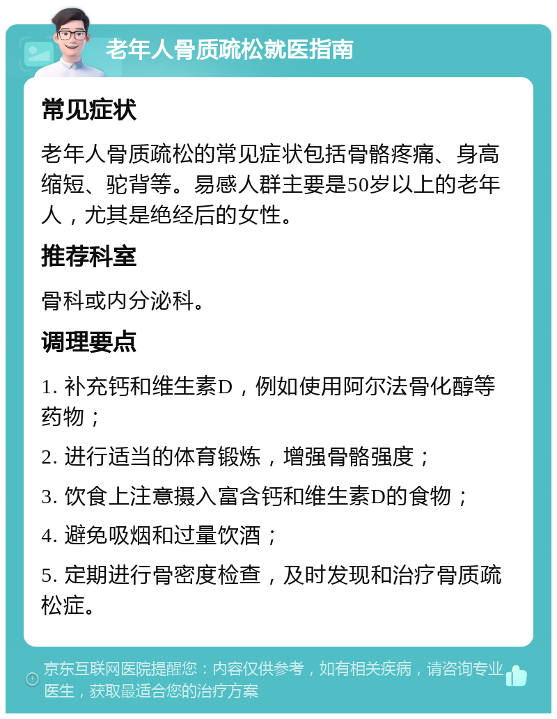 老年人骨质疏松就医指南 常见症状 老年人骨质疏松的常见症状包括骨骼疼痛、身高缩短、驼背等。易感人群主要是50岁以上的老年人，尤其是绝经后的女性。 推荐科室 骨科或内分泌科。 调理要点 1. 补充钙和维生素D，例如使用阿尔法骨化醇等药物； 2. 进行适当的体育锻炼，增强骨骼强度； 3. 饮食上注意摄入富含钙和维生素D的食物； 4. 避免吸烟和过量饮酒； 5. 定期进行骨密度检查，及时发现和治疗骨质疏松症。