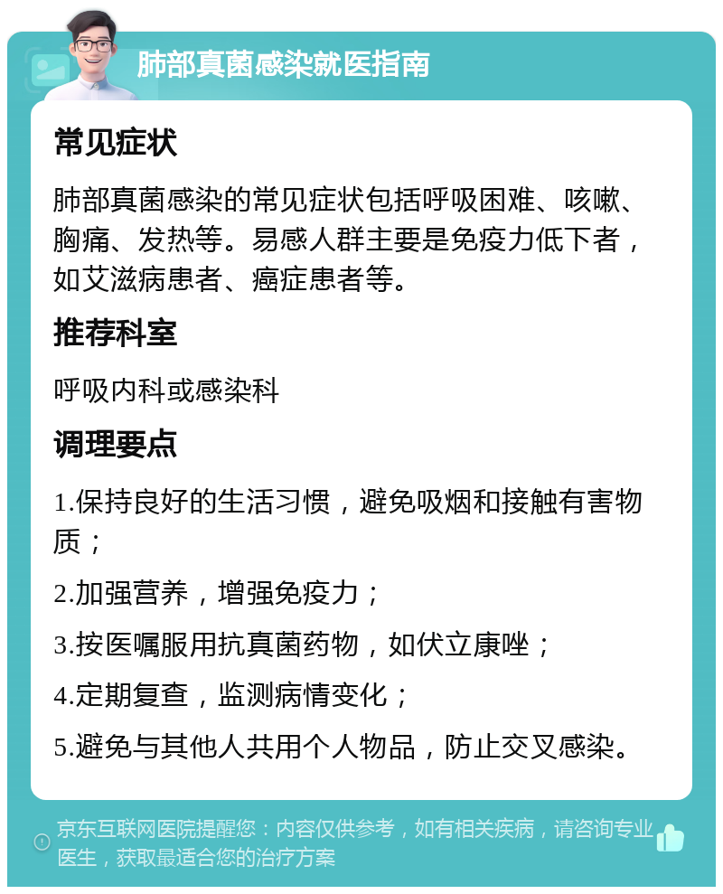 肺部真菌感染就医指南 常见症状 肺部真菌感染的常见症状包括呼吸困难、咳嗽、胸痛、发热等。易感人群主要是免疫力低下者，如艾滋病患者、癌症患者等。 推荐科室 呼吸内科或感染科 调理要点 1.保持良好的生活习惯，避免吸烟和接触有害物质； 2.加强营养，增强免疫力； 3.按医嘱服用抗真菌药物，如伏立康唑； 4.定期复查，监测病情变化； 5.避免与其他人共用个人物品，防止交叉感染。