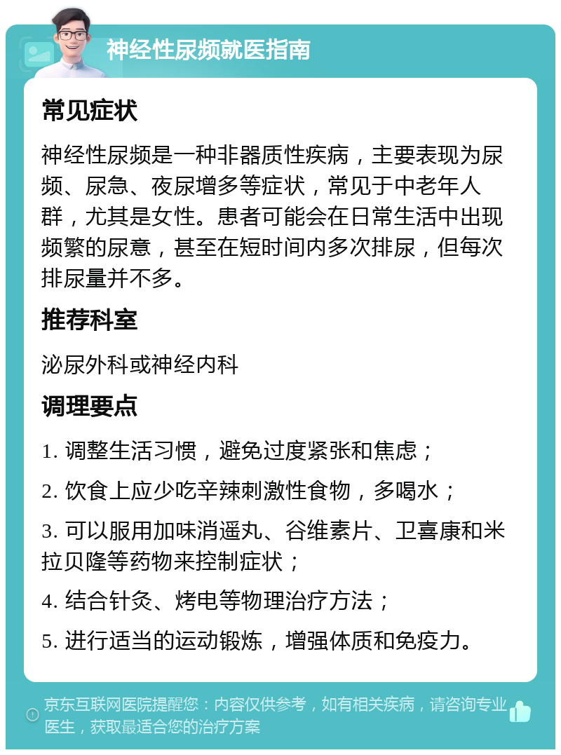 神经性尿频就医指南 常见症状 神经性尿频是一种非器质性疾病，主要表现为尿频、尿急、夜尿增多等症状，常见于中老年人群，尤其是女性。患者可能会在日常生活中出现频繁的尿意，甚至在短时间内多次排尿，但每次排尿量并不多。 推荐科室 泌尿外科或神经内科 调理要点 1. 调整生活习惯，避免过度紧张和焦虑； 2. 饮食上应少吃辛辣刺激性食物，多喝水； 3. 可以服用加味消遥丸、谷维素片、卫喜康和米拉贝隆等药物来控制症状； 4. 结合针灸、烤电等物理治疗方法； 5. 进行适当的运动锻炼，增强体质和免疫力。