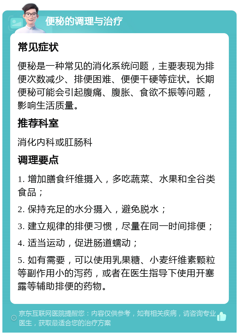 便秘的调理与治疗 常见症状 便秘是一种常见的消化系统问题，主要表现为排便次数减少、排便困难、便便干硬等症状。长期便秘可能会引起腹痛、腹胀、食欲不振等问题，影响生活质量。 推荐科室 消化内科或肛肠科 调理要点 1. 增加膳食纤维摄入，多吃蔬菜、水果和全谷类食品； 2. 保持充足的水分摄入，避免脱水； 3. 建立规律的排便习惯，尽量在同一时间排便； 4. 适当运动，促进肠道蠕动； 5. 如有需要，可以使用乳果糖、小麦纤维素颗粒等副作用小的泻药，或者在医生指导下使用开塞露等辅助排便的药物。