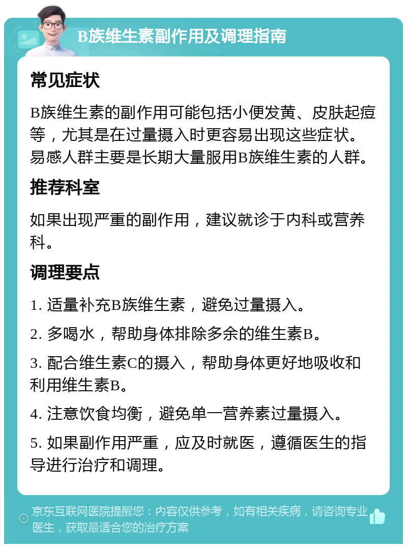 B族维生素副作用及调理指南 常见症状 B族维生素的副作用可能包括小便发黄、皮肤起痘等，尤其是在过量摄入时更容易出现这些症状。易感人群主要是长期大量服用B族维生素的人群。 推荐科室 如果出现严重的副作用，建议就诊于内科或营养科。 调理要点 1. 适量补充B族维生素，避免过量摄入。 2. 多喝水，帮助身体排除多余的维生素B。 3. 配合维生素C的摄入，帮助身体更好地吸收和利用维生素B。 4. 注意饮食均衡，避免单一营养素过量摄入。 5. 如果副作用严重，应及时就医，遵循医生的指导进行治疗和调理。