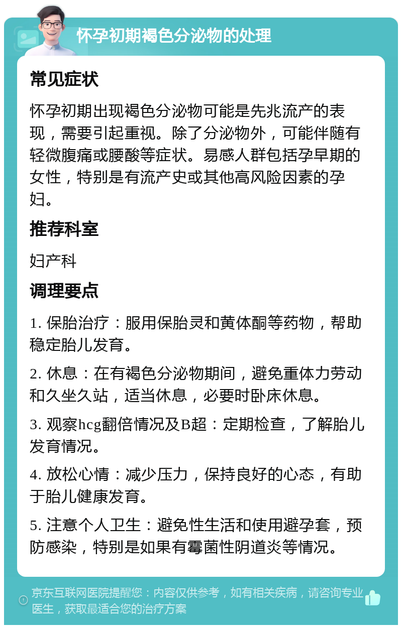 怀孕初期褐色分泌物的处理 常见症状 怀孕初期出现褐色分泌物可能是先兆流产的表现，需要引起重视。除了分泌物外，可能伴随有轻微腹痛或腰酸等症状。易感人群包括孕早期的女性，特别是有流产史或其他高风险因素的孕妇。 推荐科室 妇产科 调理要点 1. 保胎治疗：服用保胎灵和黄体酮等药物，帮助稳定胎儿发育。 2. 休息：在有褐色分泌物期间，避免重体力劳动和久坐久站，适当休息，必要时卧床休息。 3. 观察hcg翻倍情况及B超：定期检查，了解胎儿发育情况。 4. 放松心情：减少压力，保持良好的心态，有助于胎儿健康发育。 5. 注意个人卫生：避免性生活和使用避孕套，预防感染，特别是如果有霉菌性阴道炎等情况。