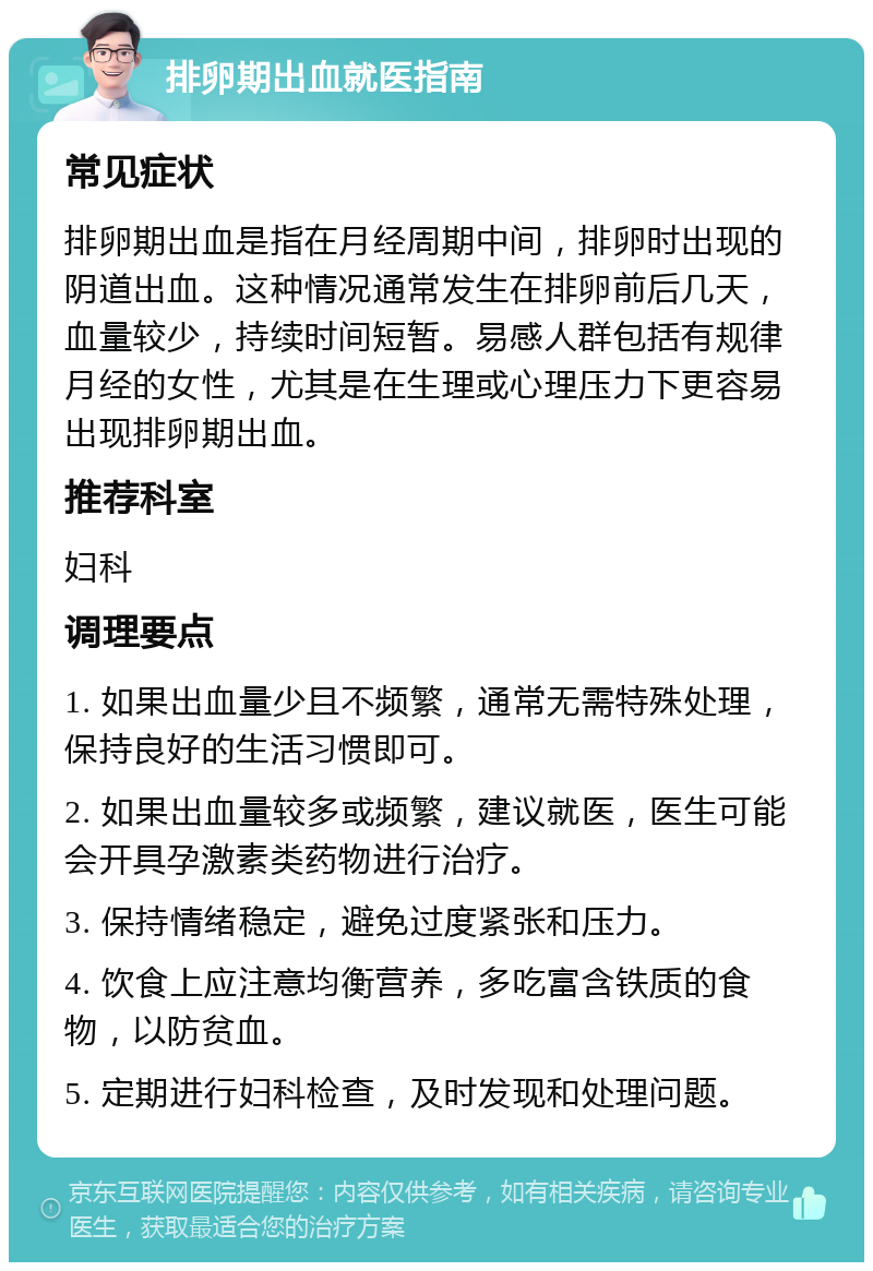 排卵期出血就医指南 常见症状 排卵期出血是指在月经周期中间，排卵时出现的阴道出血。这种情况通常发生在排卵前后几天，血量较少，持续时间短暂。易感人群包括有规律月经的女性，尤其是在生理或心理压力下更容易出现排卵期出血。 推荐科室 妇科 调理要点 1. 如果出血量少且不频繁，通常无需特殊处理，保持良好的生活习惯即可。 2. 如果出血量较多或频繁，建议就医，医生可能会开具孕激素类药物进行治疗。 3. 保持情绪稳定，避免过度紧张和压力。 4. 饮食上应注意均衡营养，多吃富含铁质的食物，以防贫血。 5. 定期进行妇科检查，及时发现和处理问题。