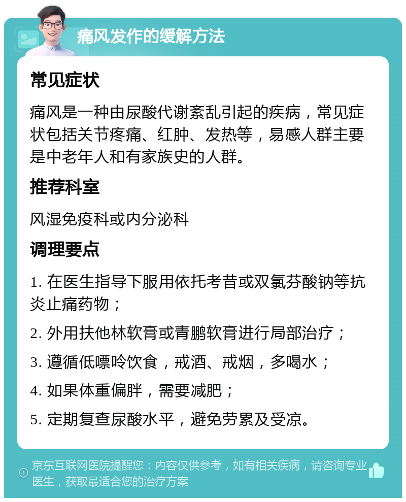 痛风发作的缓解方法 常见症状 痛风是一种由尿酸代谢紊乱引起的疾病，常见症状包括关节疼痛、红肿、发热等，易感人群主要是中老年人和有家族史的人群。 推荐科室 风湿免疫科或内分泌科 调理要点 1. 在医生指导下服用依托考昔或双氯芬酸钠等抗炎止痛药物； 2. 外用扶他林软膏或青鹏软膏进行局部治疗； 3. 遵循低嘌呤饮食，戒酒、戒烟，多喝水； 4. 如果体重偏胖，需要减肥； 5. 定期复查尿酸水平，避免劳累及受凉。