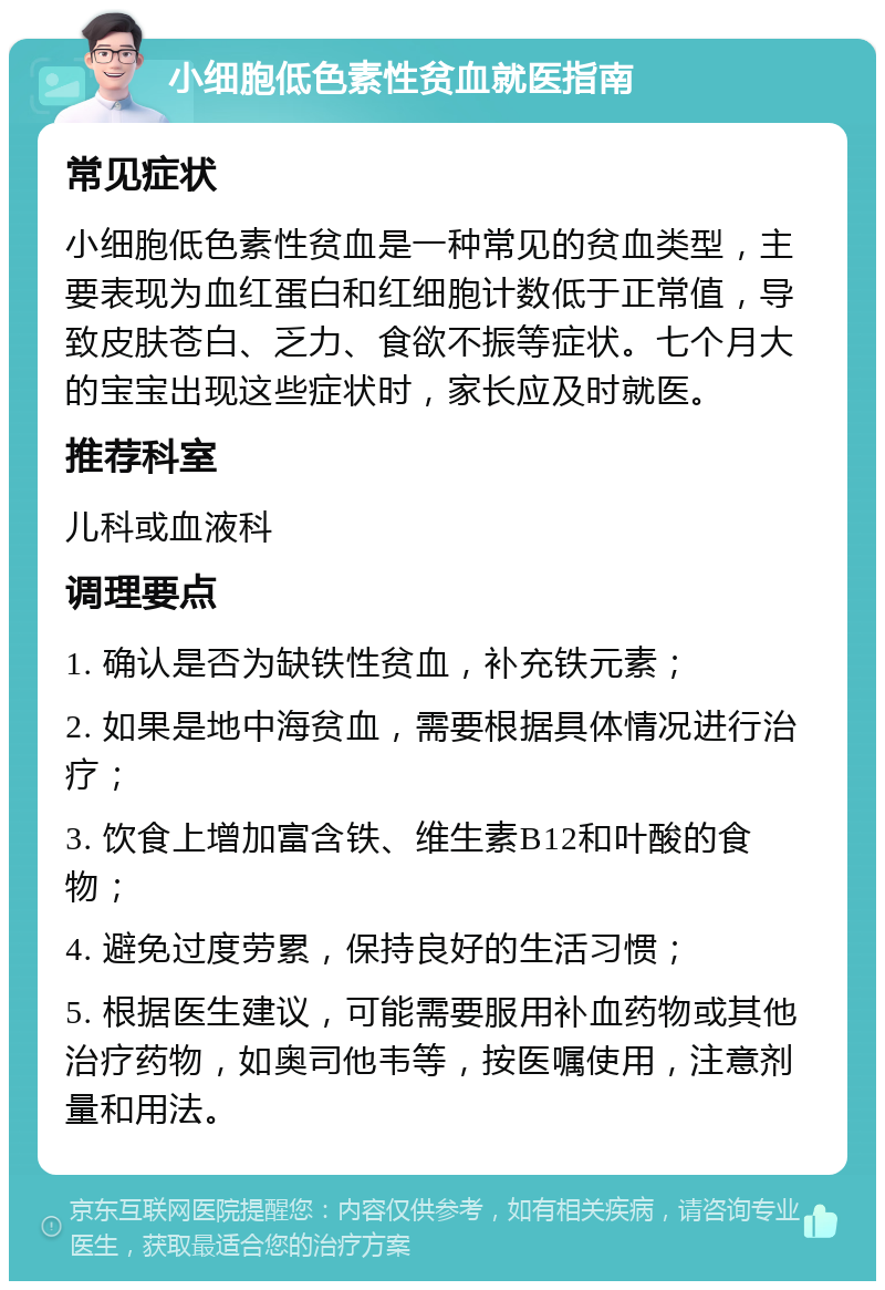 小细胞低色素性贫血就医指南 常见症状 小细胞低色素性贫血是一种常见的贫血类型，主要表现为血红蛋白和红细胞计数低于正常值，导致皮肤苍白、乏力、食欲不振等症状。七个月大的宝宝出现这些症状时，家长应及时就医。 推荐科室 儿科或血液科 调理要点 1. 确认是否为缺铁性贫血，补充铁元素； 2. 如果是地中海贫血，需要根据具体情况进行治疗； 3. 饮食上增加富含铁、维生素B12和叶酸的食物； 4. 避免过度劳累，保持良好的生活习惯； 5. 根据医生建议，可能需要服用补血药物或其他治疗药物，如奥司他韦等，按医嘱使用，注意剂量和用法。