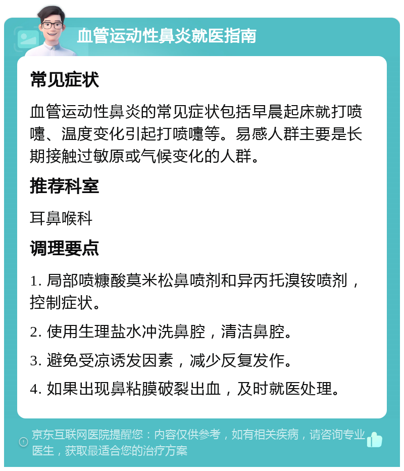 血管运动性鼻炎就医指南 常见症状 血管运动性鼻炎的常见症状包括早晨起床就打喷嚏、温度变化引起打喷嚏等。易感人群主要是长期接触过敏原或气候变化的人群。 推荐科室 耳鼻喉科 调理要点 1. 局部喷糠酸莫米松鼻喷剂和异丙托溴铵喷剂，控制症状。 2. 使用生理盐水冲洗鼻腔，清洁鼻腔。 3. 避免受凉诱发因素，减少反复发作。 4. 如果出现鼻粘膜破裂出血，及时就医处理。