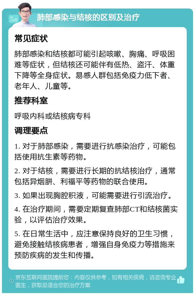 肺部感染与结核的区别及治疗 常见症状 肺部感染和结核都可能引起咳嗽、胸痛、呼吸困难等症状，但结核还可能伴有低热、盗汗、体重下降等全身症状。易感人群包括免疫力低下者、老年人、儿童等。 推荐科室 呼吸内科或结核病专科 调理要点 1. 对于肺部感染，需要进行抗感染治疗，可能包括使用抗生素等药物。 2. 对于结核，需要进行长期的抗结核治疗，通常包括异烟肼、利福平等药物的联合使用。 3. 如果出现胸腔积液，可能需要进行引流治疗。 4. 在治疗期间，需要定期复查肺部CT和结核菌实验，以评估治疗效果。 5. 在日常生活中，应注意保持良好的卫生习惯，避免接触结核病患者，增强自身免疫力等措施来预防疾病的发生和传播。