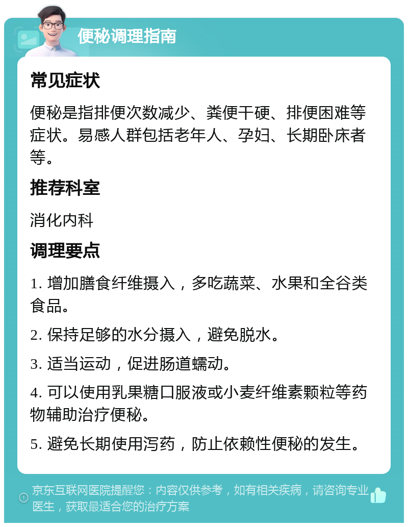 便秘调理指南 常见症状 便秘是指排便次数减少、粪便干硬、排便困难等症状。易感人群包括老年人、孕妇、长期卧床者等。 推荐科室 消化内科 调理要点 1. 增加膳食纤维摄入，多吃蔬菜、水果和全谷类食品。 2. 保持足够的水分摄入，避免脱水。 3. 适当运动，促进肠道蠕动。 4. 可以使用乳果糖口服液或小麦纤维素颗粒等药物辅助治疗便秘。 5. 避免长期使用泻药，防止依赖性便秘的发生。