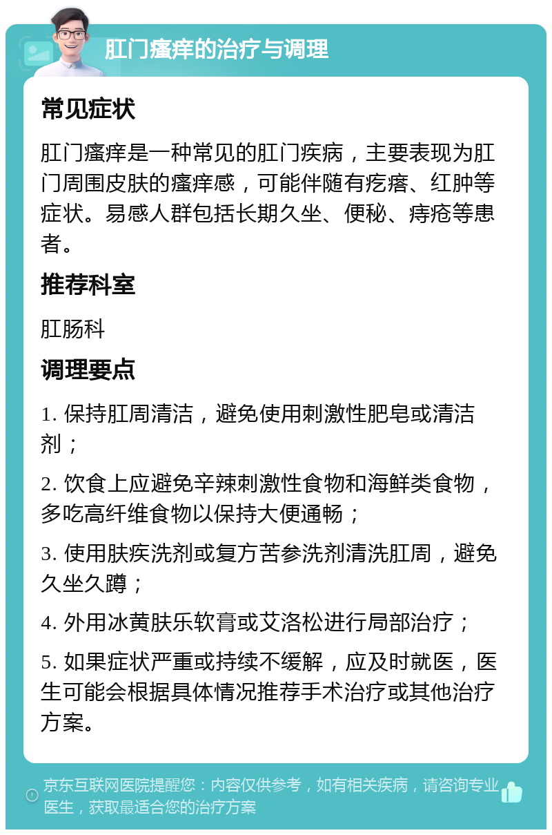 肛门瘙痒的治疗与调理 常见症状 肛门瘙痒是一种常见的肛门疾病，主要表现为肛门周围皮肤的瘙痒感，可能伴随有疙瘩、红肿等症状。易感人群包括长期久坐、便秘、痔疮等患者。 推荐科室 肛肠科 调理要点 1. 保持肛周清洁，避免使用刺激性肥皂或清洁剂； 2. 饮食上应避免辛辣刺激性食物和海鲜类食物，多吃高纤维食物以保持大便通畅； 3. 使用肤疾洗剂或复方苦参洗剂清洗肛周，避免久坐久蹲； 4. 外用冰黄肤乐软膏或艾洛松进行局部治疗； 5. 如果症状严重或持续不缓解，应及时就医，医生可能会根据具体情况推荐手术治疗或其他治疗方案。