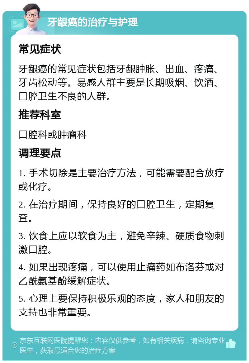 牙龈癌的治疗与护理 常见症状 牙龈癌的常见症状包括牙龈肿胀、出血、疼痛、牙齿松动等。易感人群主要是长期吸烟、饮酒、口腔卫生不良的人群。 推荐科室 口腔科或肿瘤科 调理要点 1. 手术切除是主要治疗方法，可能需要配合放疗或化疗。 2. 在治疗期间，保持良好的口腔卫生，定期复查。 3. 饮食上应以软食为主，避免辛辣、硬质食物刺激口腔。 4. 如果出现疼痛，可以使用止痛药如布洛芬或对乙酰氨基酚缓解症状。 5. 心理上要保持积极乐观的态度，家人和朋友的支持也非常重要。