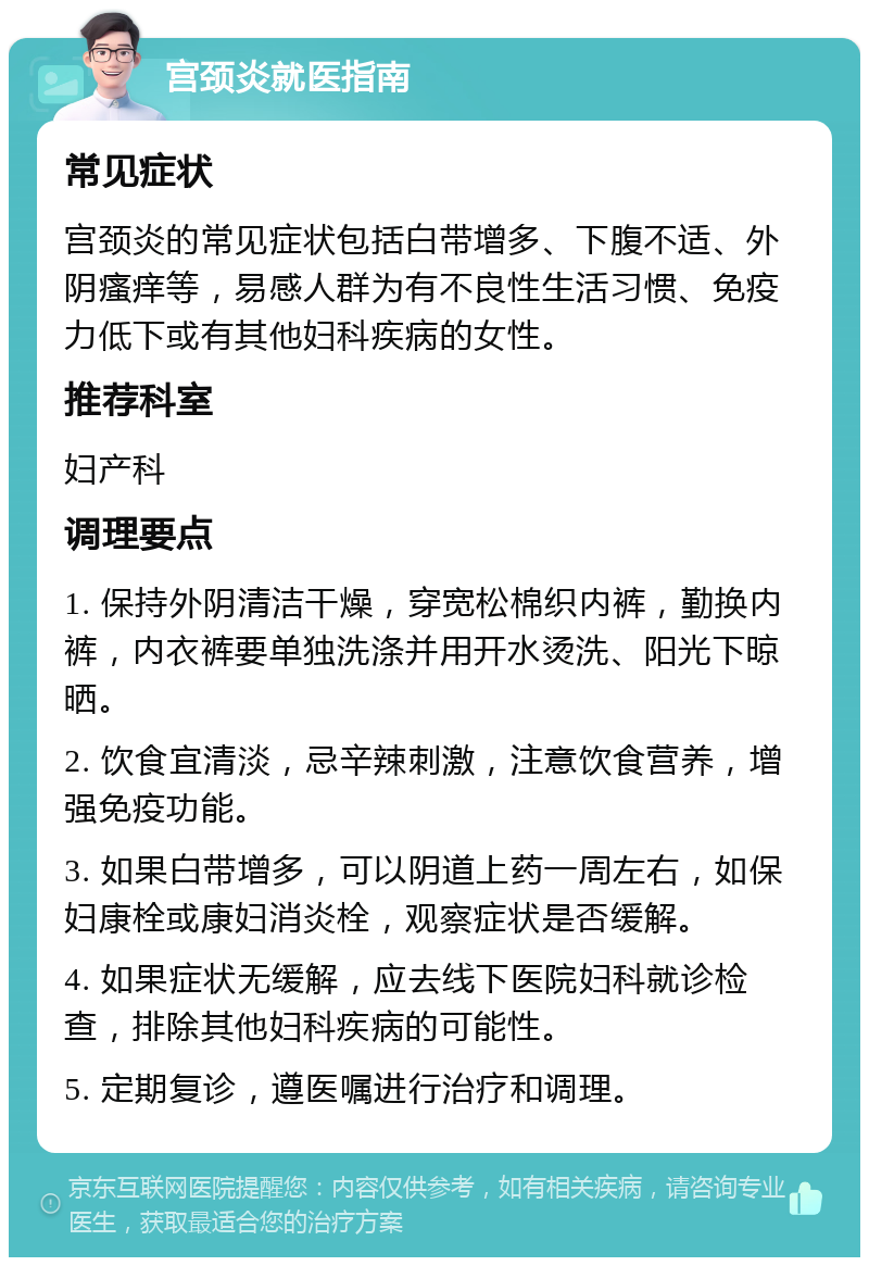 宫颈炎就医指南 常见症状 宫颈炎的常见症状包括白带增多、下腹不适、外阴瘙痒等，易感人群为有不良性生活习惯、免疫力低下或有其他妇科疾病的女性。 推荐科室 妇产科 调理要点 1. 保持外阴清洁干燥，穿宽松棉织内裤，勤换内裤，内衣裤要单独洗涤并用开水烫洗、阳光下晾晒。 2. 饮食宜清淡，忌辛辣刺激，注意饮食营养，增强免疫功能。 3. 如果白带增多，可以阴道上药一周左右，如保妇康栓或康妇消炎栓，观察症状是否缓解。 4. 如果症状无缓解，应去线下医院妇科就诊检查，排除其他妇科疾病的可能性。 5. 定期复诊，遵医嘱进行治疗和调理。