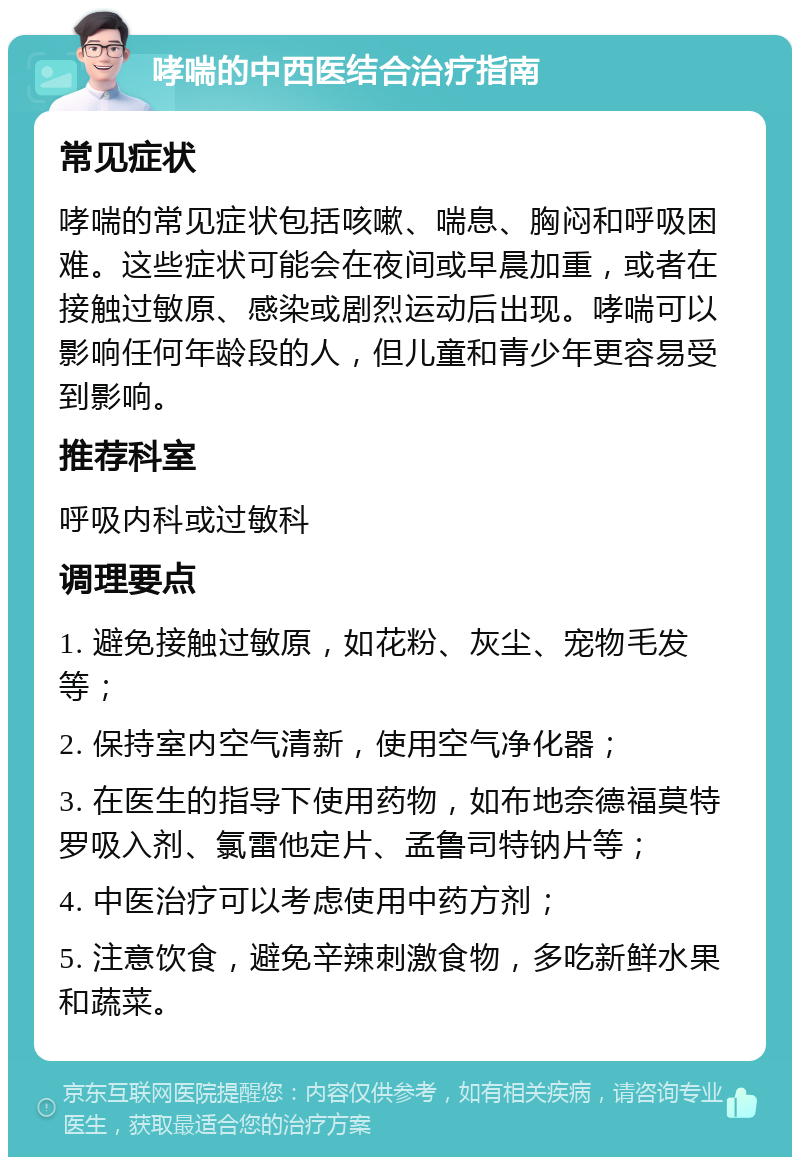 哮喘的中西医结合治疗指南 常见症状 哮喘的常见症状包括咳嗽、喘息、胸闷和呼吸困难。这些症状可能会在夜间或早晨加重，或者在接触过敏原、感染或剧烈运动后出现。哮喘可以影响任何年龄段的人，但儿童和青少年更容易受到影响。 推荐科室 呼吸内科或过敏科 调理要点 1. 避免接触过敏原，如花粉、灰尘、宠物毛发等； 2. 保持室内空气清新，使用空气净化器； 3. 在医生的指导下使用药物，如布地奈德福莫特罗吸入剂、氯雷他定片、孟鲁司特钠片等； 4. 中医治疗可以考虑使用中药方剂； 5. 注意饮食，避免辛辣刺激食物，多吃新鲜水果和蔬菜。