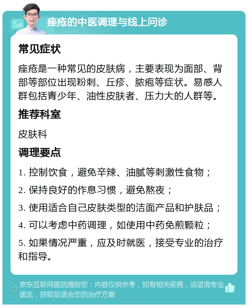 痤疮的中医调理与线上问诊 常见症状 痤疮是一种常见的皮肤病，主要表现为面部、背部等部位出现粉刺、丘疹、脓疱等症状。易感人群包括青少年、油性皮肤者、压力大的人群等。 推荐科室 皮肤科 调理要点 1. 控制饮食，避免辛辣、油腻等刺激性食物； 2. 保持良好的作息习惯，避免熬夜； 3. 使用适合自己皮肤类型的洁面产品和护肤品； 4. 可以考虑中药调理，如使用中药免煎颗粒； 5. 如果情况严重，应及时就医，接受专业的治疗和指导。