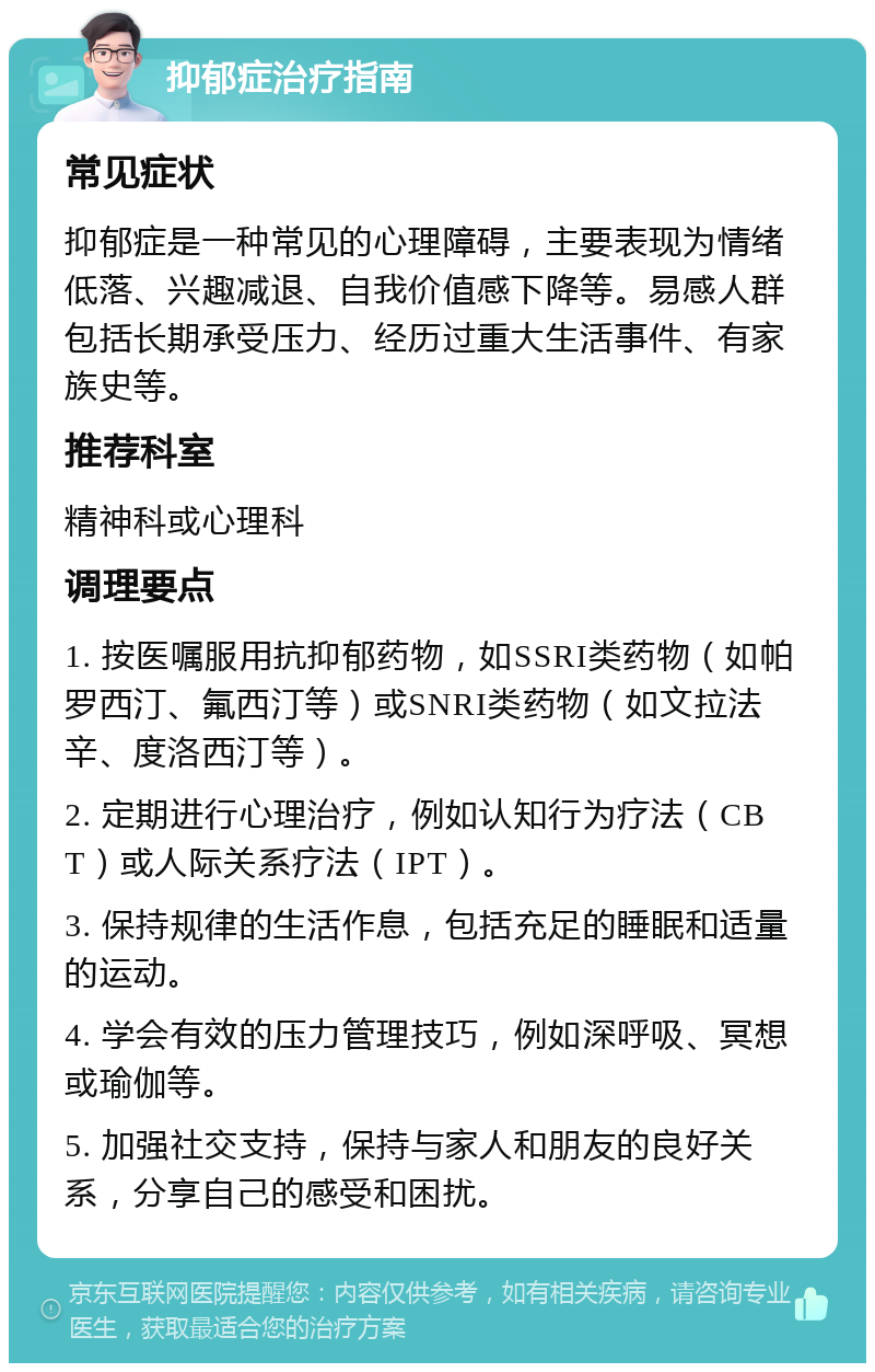 抑郁症治疗指南 常见症状 抑郁症是一种常见的心理障碍，主要表现为情绪低落、兴趣减退、自我价值感下降等。易感人群包括长期承受压力、经历过重大生活事件、有家族史等。 推荐科室 精神科或心理科 调理要点 1. 按医嘱服用抗抑郁药物，如SSRI类药物（如帕罗西汀、氟西汀等）或SNRI类药物（如文拉法辛、度洛西汀等）。 2. 定期进行心理治疗，例如认知行为疗法（CBT）或人际关系疗法（IPT）。 3. 保持规律的生活作息，包括充足的睡眠和适量的运动。 4. 学会有效的压力管理技巧，例如深呼吸、冥想或瑜伽等。 5. 加强社交支持，保持与家人和朋友的良好关系，分享自己的感受和困扰。