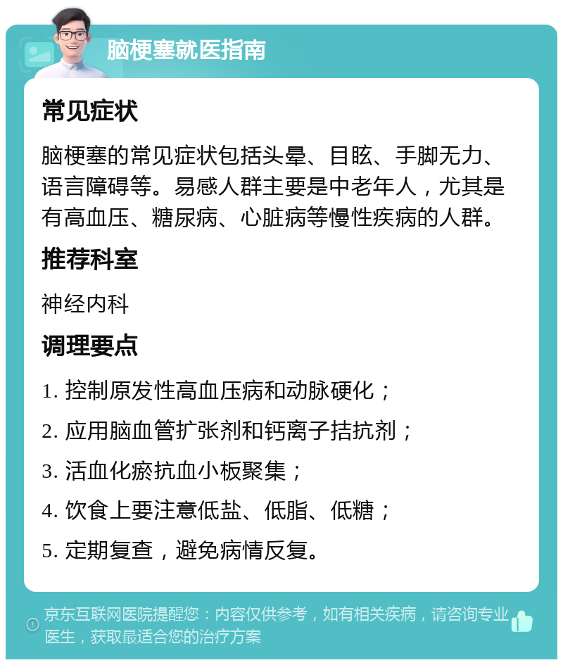 脑梗塞就医指南 常见症状 脑梗塞的常见症状包括头晕、目眩、手脚无力、语言障碍等。易感人群主要是中老年人，尤其是有高血压、糖尿病、心脏病等慢性疾病的人群。 推荐科室 神经内科 调理要点 1. 控制原发性高血压病和动脉硬化； 2. 应用脑血管扩张剂和钙离子拮抗剂； 3. 活血化瘀抗血小板聚集； 4. 饮食上要注意低盐、低脂、低糖； 5. 定期复查，避免病情反复。