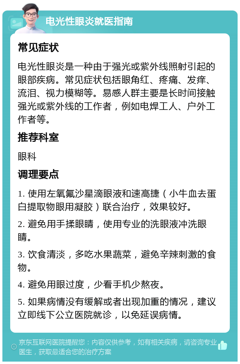 电光性眼炎就医指南 常见症状 电光性眼炎是一种由于强光或紫外线照射引起的眼部疾病。常见症状包括眼角红、疼痛、发痒、流泪、视力模糊等。易感人群主要是长时间接触强光或紫外线的工作者，例如电焊工人、户外工作者等。 推荐科室 眼科 调理要点 1. 使用左氧氟沙星滴眼液和速高捷（小牛血去蛋白提取物眼用凝胶）联合治疗，效果较好。 2. 避免用手揉眼睛，使用专业的洗眼液冲洗眼睛。 3. 饮食清淡，多吃水果蔬菜，避免辛辣刺激的食物。 4. 避免用眼过度，少看手机少熬夜。 5. 如果病情没有缓解或者出现加重的情况，建议立即线下公立医院就诊，以免延误病情。