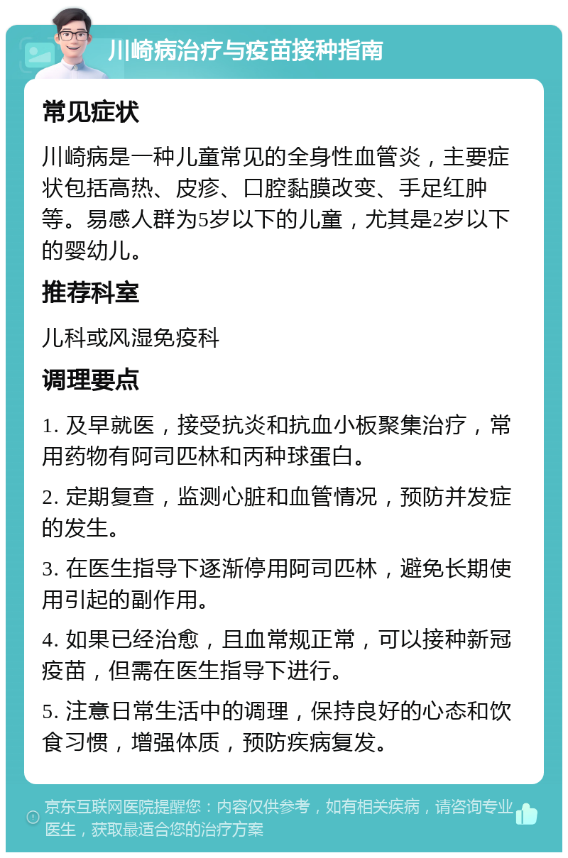 川崎病治疗与疫苗接种指南 常见症状 川崎病是一种儿童常见的全身性血管炎，主要症状包括高热、皮疹、口腔黏膜改变、手足红肿等。易感人群为5岁以下的儿童，尤其是2岁以下的婴幼儿。 推荐科室 儿科或风湿免疫科 调理要点 1. 及早就医，接受抗炎和抗血小板聚集治疗，常用药物有阿司匹林和丙种球蛋白。 2. 定期复查，监测心脏和血管情况，预防并发症的发生。 3. 在医生指导下逐渐停用阿司匹林，避免长期使用引起的副作用。 4. 如果已经治愈，且血常规正常，可以接种新冠疫苗，但需在医生指导下进行。 5. 注意日常生活中的调理，保持良好的心态和饮食习惯，增强体质，预防疾病复发。