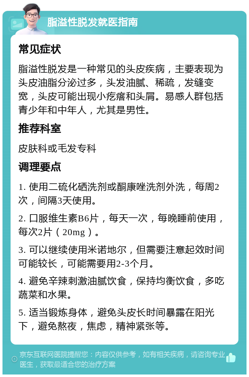 脂溢性脱发就医指南 常见症状 脂溢性脱发是一种常见的头皮疾病，主要表现为头皮油脂分泌过多，头发油腻、稀疏，发缝变宽，头皮可能出现小疙瘩和头屑。易感人群包括青少年和中年人，尤其是男性。 推荐科室 皮肤科或毛发专科 调理要点 1. 使用二硫化硒洗剂或酮康唑洗剂外洗，每周2次，间隔3天使用。 2. 口服维生素B6片，每天一次，每晚睡前使用，每次2片（20mg）。 3. 可以继续使用米诺地尔，但需要注意起效时间可能较长，可能需要用2-3个月。 4. 避免辛辣刺激油腻饮食，保持均衡饮食，多吃蔬菜和水果。 5. 适当锻炼身体，避免头皮长时间暴露在阳光下，避免熬夜，焦虑，精神紧张等。