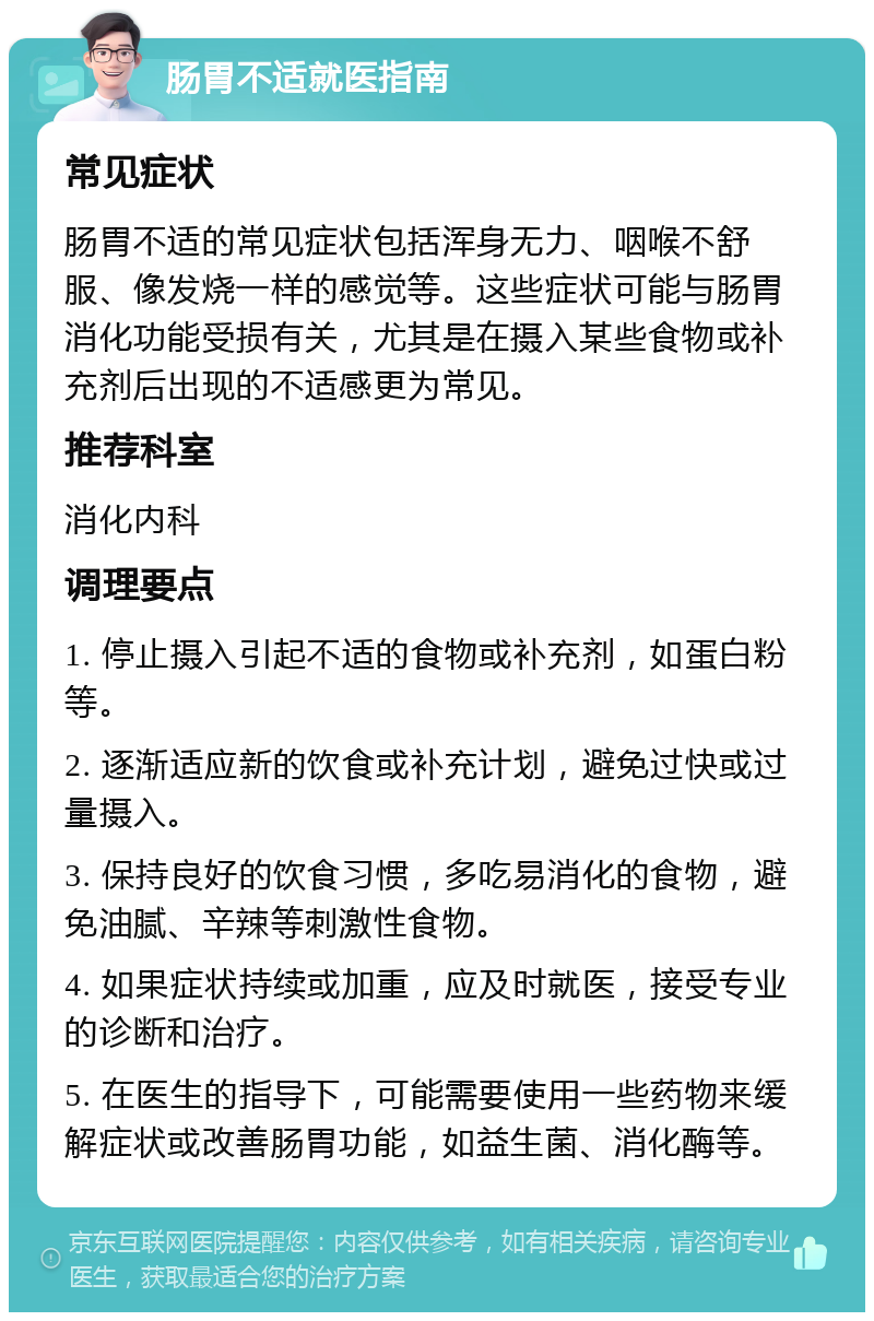 肠胃不适就医指南 常见症状 肠胃不适的常见症状包括浑身无力、咽喉不舒服、像发烧一样的感觉等。这些症状可能与肠胃消化功能受损有关，尤其是在摄入某些食物或补充剂后出现的不适感更为常见。 推荐科室 消化内科 调理要点 1. 停止摄入引起不适的食物或补充剂，如蛋白粉等。 2. 逐渐适应新的饮食或补充计划，避免过快或过量摄入。 3. 保持良好的饮食习惯，多吃易消化的食物，避免油腻、辛辣等刺激性食物。 4. 如果症状持续或加重，应及时就医，接受专业的诊断和治疗。 5. 在医生的指导下，可能需要使用一些药物来缓解症状或改善肠胃功能，如益生菌、消化酶等。