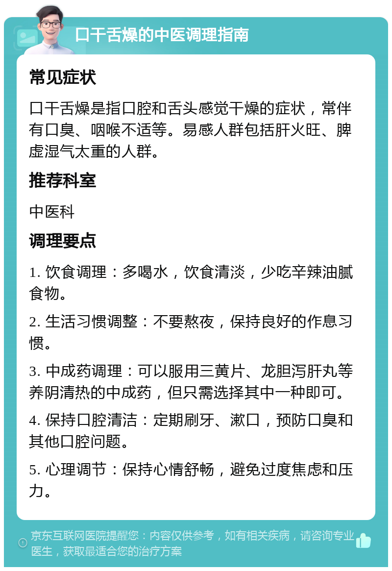 口干舌燥的中医调理指南 常见症状 口干舌燥是指口腔和舌头感觉干燥的症状，常伴有口臭、咽喉不适等。易感人群包括肝火旺、脾虚湿气太重的人群。 推荐科室 中医科 调理要点 1. 饮食调理：多喝水，饮食清淡，少吃辛辣油腻食物。 2. 生活习惯调整：不要熬夜，保持良好的作息习惯。 3. 中成药调理：可以服用三黄片、龙胆泻肝丸等养阴清热的中成药，但只需选择其中一种即可。 4. 保持口腔清洁：定期刷牙、漱口，预防口臭和其他口腔问题。 5. 心理调节：保持心情舒畅，避免过度焦虑和压力。