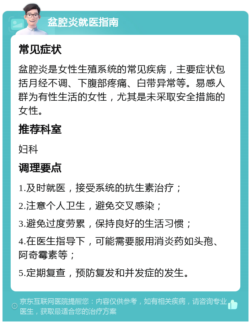 盆腔炎就医指南 常见症状 盆腔炎是女性生殖系统的常见疾病，主要症状包括月经不调、下腹部疼痛、白带异常等。易感人群为有性生活的女性，尤其是未采取安全措施的女性。 推荐科室 妇科 调理要点 1.及时就医，接受系统的抗生素治疗； 2.注意个人卫生，避免交叉感染； 3.避免过度劳累，保持良好的生活习惯； 4.在医生指导下，可能需要服用消炎药如头孢、阿奇霉素等； 5.定期复查，预防复发和并发症的发生。