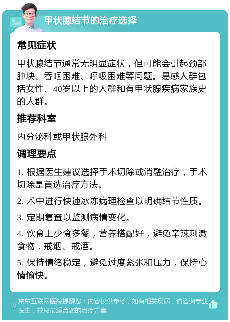 甲状腺结节的治疗选择 常见症状 甲状腺结节通常无明显症状，但可能会引起颈部肿块、吞咽困难、呼吸困难等问题。易感人群包括女性、40岁以上的人群和有甲状腺疾病家族史的人群。 推荐科室 内分泌科或甲状腺外科 调理要点 1. 根据医生建议选择手术切除或消融治疗，手术切除是首选治疗方法。 2. 术中进行快速冰冻病理检查以明确结节性质。 3. 定期复查以监测病情变化。 4. 饮食上少食多餐，营养搭配好，避免辛辣刺激食物，戒烟、戒酒。 5. 保持情绪稳定，避免过度紧张和压力，保持心情愉快。