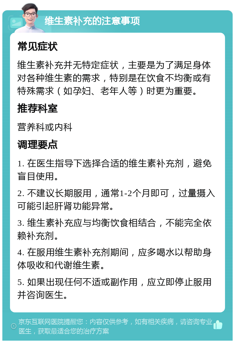 维生素补充的注意事项 常见症状 维生素补充并无特定症状，主要是为了满足身体对各种维生素的需求，特别是在饮食不均衡或有特殊需求（如孕妇、老年人等）时更为重要。 推荐科室 营养科或内科 调理要点 1. 在医生指导下选择合适的维生素补充剂，避免盲目使用。 2. 不建议长期服用，通常1-2个月即可，过量摄入可能引起肝肾功能异常。 3. 维生素补充应与均衡饮食相结合，不能完全依赖补充剂。 4. 在服用维生素补充剂期间，应多喝水以帮助身体吸收和代谢维生素。 5. 如果出现任何不适或副作用，应立即停止服用并咨询医生。