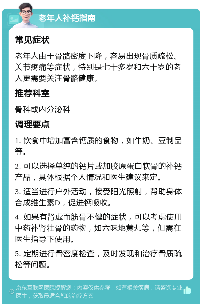 老年人补钙指南 常见症状 老年人由于骨骼密度下降，容易出现骨质疏松、关节疼痛等症状，特别是七十多岁和六十岁的老人更需要关注骨骼健康。 推荐科室 骨科或内分泌科 调理要点 1. 饮食中增加富含钙质的食物，如牛奶、豆制品等。 2. 可以选择单纯的钙片或加胶原蛋白软骨的补钙产品，具体根据个人情况和医生建议来定。 3. 适当进行户外活动，接受阳光照射，帮助身体合成维生素D，促进钙吸收。 4. 如果有肾虚而筋骨不健的症状，可以考虑使用中药补肾壮骨的药物，如六味地黄丸等，但需在医生指导下使用。 5. 定期进行骨密度检查，及时发现和治疗骨质疏松等问题。