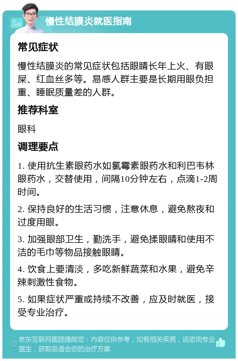 慢性结膜炎就医指南 常见症状 慢性结膜炎的常见症状包括眼睛长年上火、有眼屎、红血丝多等。易感人群主要是长期用眼负担重、睡眠质量差的人群。 推荐科室 眼科 调理要点 1. 使用抗生素眼药水如氯霉素眼药水和利巴韦林眼药水，交替使用，间隔10分钟左右，点滴1-2周时间。 2. 保持良好的生活习惯，注意休息，避免熬夜和过度用眼。 3. 加强眼部卫生，勤洗手，避免揉眼睛和使用不洁的毛巾等物品接触眼睛。 4. 饮食上要清淡，多吃新鲜蔬菜和水果，避免辛辣刺激性食物。 5. 如果症状严重或持续不改善，应及时就医，接受专业治疗。